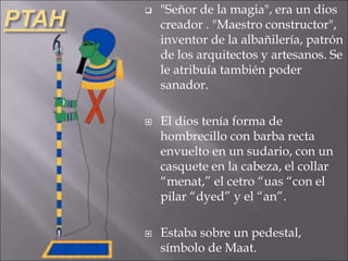 PTAH
 "Señor de la magia", era un dios
creador . "Maestro constructor",
inventor de la albañilería, patrón
de los arquitectos y artesanos. Se
le atribuía también poder
sanador.
 El dios tenía forma de
hombrecillo con barba recta
envuelto en un sudario, con un
casquete en la cabeza, el collar
“menat,” el cetro “uas “con el
pilar “dyed” y el “an”.
 Estaba sobre un pedestal,
símbolo de Maat.
 