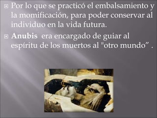  Por lo que se practicó el embalsamiento y
la momificación, para poder conservar al
individuo en la vida futura.
 Anubis era encargado de guiar al
espíritu de los muertos al "otro mundo” .
 