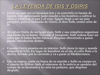 Osiris se casó con su hermana Isis y se convirtió en faraón de
Egipto. Este gobernante justo enseñó a los hombres a cultivar la
tierra y a fabricar el pan y el vino. Egipto llegó a ser un país
próspero, pero el hermano de Osiris, el dios Seth, sentía celos de
él.
 Al volver Osiris de un largo viaje, Seth y sus cómplices organizan
una fiesta en su honor. Durante el banquete, Seth ordena traer un
cofre que él había hecho fabricar. Propuso ofrecérselo a quien
pueda introducirse dentro.
 Cuando Osiris penetra en su interior, Seth cierra la tapa y manda
arrojarlo al Nilo. En lugar de hundirse en el río, el cofre flota a la
deriva, llevado por la corriente y va a parar al Mediterráneo.
 Isis, su esposa, parte en busca de su marido y halla su cuerpo en
el puerto de Biblos. Seth al enterarse de la noticia se apodera del
cuerpo de su hermano y lo corta en pedazos, que dispersa
después.
 