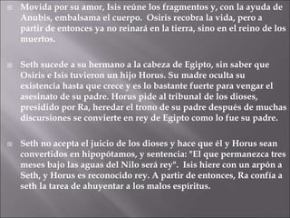 Movida por su amor, Isis reúne los fragmentos y, con la ayuda de
Anubis, embalsama el cuerpo. Osiris recobra la vida, pero a
partir de entonces ya no reinará en la tierra, sino en el reino de los
muertos.
 Seth sucede a su hermano a la cabeza de Egipto, sin saber que
Osiris e Isis tuvieron un hijo Horus. Su madre oculta su
existencia hasta que crece y es lo bastante fuerte para vengar el
asesinato de su padre. Horus pide al tribunal de los dioses,
presidido por Ra, heredar el trono de su padre después de muchas
discursiones se convierte en rey de Egipto como lo fue su padre.
 Seth no acepta el juicio de los dioses y hace que él y Horus sean
convertidos en hipopótamos, y sentencia: "El que permanezca tres
meses bajo las aguas del Nilo será rey". Isis hiere con un arpón a
Seth, y Horus es reconocido rey. A partir de entonces, Ra confía a
seth la tarea de ahuyentar a los malos espíritus.
 