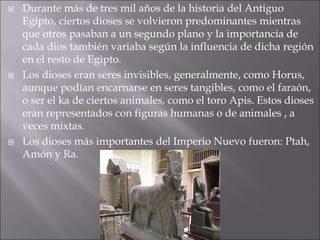  Durante más de tres mil años de la historia del Antiguo
Egipto, ciertos dioses se volvieron predominantes mientras
que otros pasaban a un segundo plano y la importancia de
cada dios también variaba según la influencia de dicha región
en el resto de Egipto.
 Los dioses eran seres invisibles, generalmente, como Horus,
aunque podían encarnarse en seres tangibles, como el faraón,
o ser el ka de ciertos animales, como el toro Apis. Estos dioses
eran representados con figuras humanas o de animales , a
veces mixtas.
 Los dioses más importantes del Imperio Nuevo fueron: Ptah,
Amón y Ra.
 