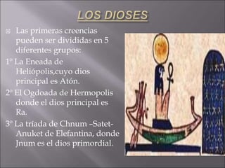  Las primeras creencias
pueden ser divididas en 5
diferentes grupos:
1º La Eneada de
Heliópolis,cuyo dios
principal es Atón.
2º El Ogdoada de Hermopolis
donde el dios principal es
Ra.
3º La tríada de Chnum –Satet-
Anuket de Elefantina, donde
Jnum es el dios primordial.
 