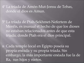4º La tríada de Amón-Mut-Jonsu de Tebas,
donde el dios es Amun.
5º La tríada de Ptah-Sekhmet-Nefertem de
Menfis, es inusual el hecho de que los dioses
no estaban relacionados antes de que esta
tríada, donde Ptah era el dios principal.
 Cada templo local en Egipto poseía su
propia enéada y su propia tríada. Sin
embargo, la más importante enéada fue la de
Ra, sus hijos y nietos.
 