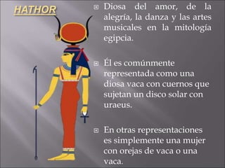 HATHOR  Diosa del amor, de la
alegría, la danza y las artes
musicales en la mitología
egipcia.
 Él es comúnmente
representada como una
diosa vaca con cuernos que
sujetan un disco solar con
uraeus.
 En otras representaciones
es simplemente una mujer
con orejas de vaca o una
vaca.
 