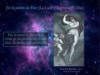 En la unión de Éter [La Luz] y Hemera [El Día]:




  Por lo tanto el Tártaro se
sitúa en las profundidades de
Gea, de forma independiente.




                                Gea [La Tierra]. Autor:
                                  Anselm Feuerbach
 