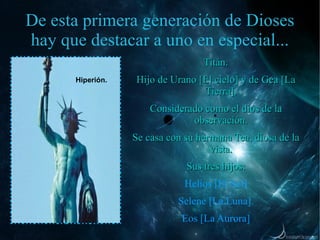 De esta primera generación de Dioses
hay que destacar a uno en especial...
                                  Titán.
      Hiperión.   Hijo de Urano [El cielo] y de Gea [La
                                 Tierra].
                      Considerado como el dios de la
                               observación.
                  Se casa con su hermana Tea, diosa de la
                                    vista.
                              Sus tres hijos:
                              Helios [El Sol]
                            Selene [La Luna].
                             Eos [La Aurora]
 