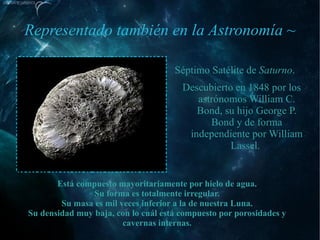 Representado también en la Astronomía ~

                                     Séptimo Satélite de Saturno.
                                       Descubierto en 1848 por los
                                          astrónomos William C.
                                          Bond, su hijo George P.
                                             Bond y de forma
                                        independiente por William
                                                  Lassel.


       Está compuesto mayoritariamente por hielo de agua.
                Su forma es totalmente irregular.
        Su masa es mil veces inferior a la de nuestra Luna.
Su densidad muy baja, con lo cuál está compuesto por porosidades y
                        cavernas internas.
 