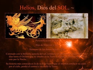 Helios, Dios del SOL. ~




                              Personificación del Sol.
                              Hijo de Hiperión y Tea.
                        Hermano de las diosas Selene y Eos
Coronado con la brillante aureola del sol, conducía un carro por el cielo todos los
  días hasta el Océano que se situaba en la Tierra y regresaba finalmente hacia el
  este por la Noche.
Su historia más conocida es la de su hijo Faetón que al intentar conducir su carro
   por el cielo, perdió el control e incendió la Tierra.
 