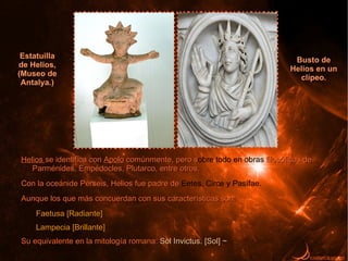 Estatuilla
                                                                            Busto de
de Helios,
                                                                           Helios en un
(Museo de
                                                                             clípeo.
 Antalya.)




Helios se identifica con Apolo comúnmente, pero sobre todo en obras filosóficas de
                                                s
   Parménides, Empédocles, Plutarco, entre otros.
Con la oceánide Perseis, Helios fue padre de Eetes, Circe y Pasífae.
Aunque los que más concuerdan con sus características son:
     Faetusa [Radiante]
     Lampecia [Brillante]
Su equivalente en la mitología romana: Sol Invictus. [Sol] ~
 