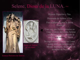 Selene, Diosa de la LUNA. ~
                                              Hija de Hiperión y Tea.
                                             Hermana de Helios y Eos
                                            Fue suplantada por la diosa
                                                     Artemisa.
                                          Una vez que Helios termina su
                                           viaje a través del cielo, Selene
                                            comienza el suyo cuando la
                                             noche cae sobre la Tierra.
                                          Su equivalente romano es Luna,
                        Busto de Selene
                                              quién tenía un templo en el
                         en un clípeo.      Monte Aventino, destruido en
                                                  tiempos de Nerón.

Estatua Romana de Selene.
 