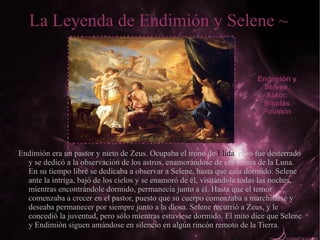 La Leyenda de Endimión y Selene ~


                                                                         Endimión y
                                                                          Selene.
                                                                           Autor:
                                                                          Nicolás
                                                                          Poussín




Endimión era un pastor y nieto de Zeus. Ocupaba el trono de Elida, pero fue desterrado
  y se dedicó a la observación de los astros, enamorándose de esa forma de la Luna.
  En su tiempo libre se dedicaba a observar a Selene, hasta que caía dormido. Selene
  ante la intriga, bajó de los cielos y se enamoró de él, visitándole todas las noches,
  mientras encontrándole dormido, permanecía junto a él. Hasta que el temor
  comenzaba a crecer en el pastor, puesto que su cuerpo comenzaba a marchitarse y
  deseaba permanecer por siempre junto a la diosa. Selene recurrió a Zeus, y le
  concedió la juventud, pero sólo mientras estuviese dormido. El mito dice que Selene
  y Endimión siguen amándose en silencio en algún rincón remoto de la Tierra.
 
