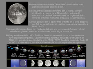 Único satélite natural de la Tierra y el Quinto Satélite más
                            grande de nuestro Sistema Solar.
                         Se encuentra en relación síncrona con la Tierra, siempre
     La Luna ~              mostrando la misma cara. El hemisferio visible está
                            marcado con oscuros mares lunares de origen volcánico
                            entre las brillantes montañas antiguas y los astroblemas.
                          Aunque parezca ser el objeto más brillante en el cielo después
                             del Sol, su superficie es en realidad muy oscura, parecida a
                             la del carbón.
El ciclo regular de sus fases han hecho de la Luna una importante influencia cultural
   desde la Antigüedad, como en el calendario, la mitología, el arte, etc.
El Programa Luna de la Unión Soviética fue el primero en alcanzar la Luna con una
   nave espacial no tripulada. La primera órbita lunar fue tripulada por el Apolo 8 en
   1968, con seis alunizajes tripulados entre 1969 y 1972. Desde la misión del Apolo 17
   en 1972, la luna ha sido visitada únicamente por sondas espaciales no tripuladas.
                                      Fases Lunares.


     Luna    Luna                    Luna            Luna              Luna      Luna
     Nueva Creciente    Cuarto      Gibosa   Luna   Gibosa    Cuarto Menguante   Negra
                       Creciente   Creciente Llena Menguante Menguante
 