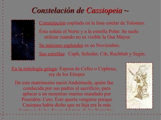 Constelación de Cassiopeia ~
             Constelación copilada en la lista estelar de Tolomeo.
             Ésta señala el Norte y a la estrella Polar. Se suele
               utilizar cuando no es visible la Osa Mayor.
             Su máximo esplendor es en Noviembre.
             Sus estrellas: Caph, Schedar, Cih, Ruchbab y Segin.

En la mitología griega: Esposa de Cefeo o Cepheus,
                  rey de los Etíopes
 De este matrimonio nació Andrómeda, quién fue
     conducida por sus padres al sacrificio, para
    aplacar a un monstruo marino mandado por
    Poseidón: Ceto. Éste quería vengarse porque
    Casiopea había dicho que su hija era la más
  hermosa de las diosas del mar, de las Nereidas.
 