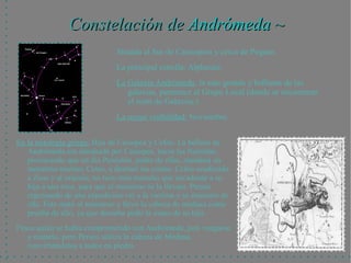 Constelación de Andrómeda ~
                              Situada al Sur de Cassiopeia y cerca de Pegaso.
                              La principal estrella: Alpheratz.
                              La Galaxia Andrómeda, la más grande y brillante de las
                                 galaxias, pertenece al Grupo Local (donde se encuentran
                                 el resto de Galaxias.)
                              La mejor visibilidad: Noviembre.


En la mitología griega: Hija de Casiopea y Cefeo. La belleza de
   Andrómeda era alardeada por Casiopea, hacia las Nereidas,
   provocando que un día Poseidón, padre de ellas, mandara un
   monstruo marino: Cetus, a destruir las costas. Cefeo acudiendo
   a Zeus y al oráculo, no tuvo más remedio que encadenar a su
   hija a una roca, para que el monstruo se la llevara. Perseo
   regresando de una expedición vió a la víctima y se enamoró de
   ella. Éste mató al monstruo y llevó la cabeza de medusa como
   prueba de ello, ya que deseaba pedir la mano de su hija.
Fineo quién se había comprometido con Andrómeda, juró vengarse
   y matarlo, pero Perseo utiliza la cabeza de Medusa,
   convirtiéndolos a todos en piedra.
 