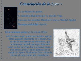 Constelación de la Lyra ~
             No es demasiado grande.
             Se identifica fácilmente por su estrella: Vega.
             Sus otras dos estrellas: Deneb(el Cisne) y Altair(el Águila)
             Su mejor visibilidad: Agosto.


En la mitología griega: es la Lira de Orfeo.
Ante la tristeza que sentía por Eurídice, que se
  había quedado finalmente en el Hades, tocó
    su lira de una manera tan desastrosa, que
     tuvieron que matarlo para que dejara de
 tocar. La lira de Orfeo fue a la deriva hacia el
    mar hasta Lesbos, siendo guardada en el
  templo de Apolo. Finalmente Zeus colocó la
    Lira en el cielo, como una constelación.
 