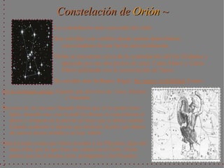 Constelación de Orión ~
                       La constelación más conocida del cielo.
                       Sus estrellas son visibles desde ambos hemisferios,
                         conociéndose de esa forma universalmente.
                       Orión se encuentra cerca de la constelación del río Eridanus y
                         apoyado por sus dos perros de caza: Canis Maior y Canis
                         Minor peleando con la constelación de Tauro.
                       Su estrella más brillante: Rigel. Su mejor visibilidad: Enero.
En la mitología griega: Gigante que proviene de: Zeus, Hermes
                           y Poseidón.
Proviene de un anciano llamado Hirieo que al no poder tener
   hijos, deseaba uno, con lo cuál los dioses, le concedieron el
   deseo y orinaron en la piel de un buey que se había comido.
   Cuando acabaron le dijeron que enterrara la piel, que dentro
   de nueves meses tendría a su hijo: Orión.
Otra leyenda cuenta que Orión acosaba a las Pléyades, hijas del
   titán Atlas, por lo que Zeus las colocó en el Cielo. Orión
   parece que en el mismo cielo, persiguiera a las Pléyades.
 
