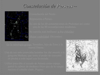 Constelación de Perseus ~
                      Constelación del Norte.
                      Representa a Perseo.
                      Es una de las 48 constelaciones de Ptolomeo así como
                         una de las 88 constelaciones modernas.
                      Su estrella más brillante: α Per (Mirfak)
                      Mejor visibilidad: Diciembre.

 En la mitología griega: Semidios, hijo de Zeus y la
                     mortal Dánae.
Una de sus más conocidas hazañas fue dar muerte a la
  gorgona Medusa, que tenia el poder de convertir
  en piedra a todo aquel con la mirada.
Utilizó para ello el escudo de Atenea como espejo,
   partió la cabeza de medusa e hizo que de la sangre
   naciera el caballo alado, Pegaso.
 