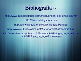 Bibliografía ~
 http://www.guiascostarica.com/mitos/origen_del_universo.htm
                  http://lienzos.blogspot.com/
         http://es.wikipedia.org/wiki/Wikipedia:Portada
   http://www.culturaclasica.net/Astronomia/Astronomia.htm
http://www.cienciapopular.com/n/Astronomia/Mitologia_de_la_Astrono
                  mia/Mitologia_de_la_Astronomia.php
 