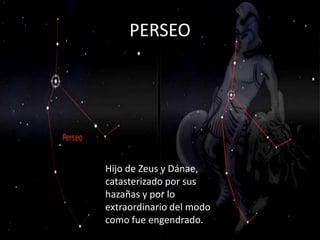 PERSEO




Hijo de Zeus y Dánae,
catasterizado por sus
hazañas y por lo
extraordinario del modo
como fue engendrado.
 