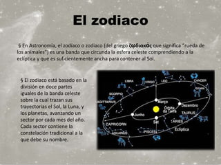 El zodiaco
 § En Astronomía, el zodíaco o zodiaco (del griego ζῳδιακός que significa “rueda de
los animales”) es una banda que circunda la esfera celeste comprendiendo a la
eclíptica y que es suficientemente ancha para contener al Sol.


 § El zodiaco está basado en la
 división en doce partes
 iguales de la banda celeste
 sobre la cual trazan sus
 trayectorias el Sol, la Luna, y
 los planetas, avanzando un
 sector por cada mes del año.
 Cada sector contiene la
 constelación tradicional a la
 que debe su nombre.
 