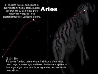 El carnero de piel de oro con el
que viajaron Frixio y Hele, cuando
  salieron de su país natal para  Aries
     llegar a la Colquide. Fue
posteriormente el vellocino de oro.




  (21/3 - 20/4)
  Personas fuertes, con energía, institivos y dinámicos...
  con coraje. a veces egocentristas, tienden a acaparar el
  liderazgo, signo vital asociado a grandes deportistas de
  competición.
 
