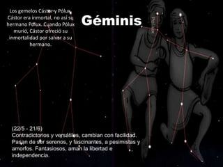 Los gemelos Cástor y Pólux.
Cástor era inmortal, no así su
hermano Pólux. Cuando Pólux      Géminis
   murió, Cástor ofreció su
 inmortalidad por salvar a su
          hermano.




  (22/5 - 21/6)
  Contradictorios y versátiles, cambian con facilidad.
  Pasan de ser serenos, y fascinantes, a pesimistas y
  amorfos. Fantasiosos, aman la libertad e
  independencia.
 