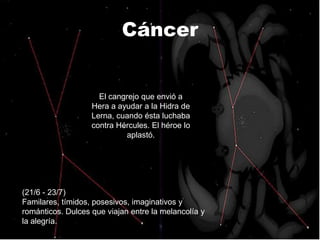Cáncer


                     El cangrejo que envió a
                   Hera a ayudar a la Hidra de
                   Lerna, cuando ésta luchaba
                   contra Hércules. El héroe lo
                            aplastó.




(21/6 - 23/7)
Familares, tímidos, posesivos, imaginativos y
románticos. Dulces que viajan entre la melancolía y
la alegría.
 