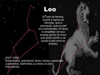 Leo
                                    El León de Nemea,
                                    muerto a manos de
                                      Hércules, que lo
                                 estranguló, pues su piel
                                era impenetrable. El héroe
                                   lo despellejó con sus
                                 propias garras (lo único
                                  que podía herirlo) y se
                                  quedó la piel como su
                                         símbolo.




(24/7 - 23/8)
Extrovertidos, autoritarios, libres, fuertes, pasionales
y generosos. Optimistas y a veces un poco
imprudentes.
 