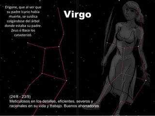 Erígone, que al ver que
 su padre Icario había
   muerte, se suidica           Virgo
 colgándose del árbol
donde estaba su padre.
    Zeus o Baco los
      catasterizó.




  (24/8 - 23/9)
  Meticulosos en los detalles, eficientes, severos y
  racionales en su vida y trabajo. Buenos ahorradores
 