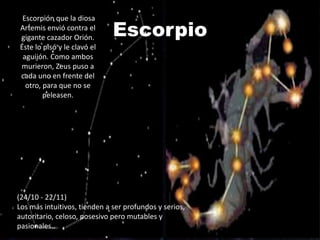 Escorpio
 Escorpión que la diosa
Artemis envió contra el
gigante cazador Orión.
Éste lo pisó y le clavó el
 aguijón. Como ambos
murieron, Zeus puso a
cada uno en frente del
  otro, para que no se
        peleasen.




(24/10 - 22/11)
Los más intuitivos, tienden a ser profundos y serios,
autoritario, celoso, posesivo pero mutables y
pasionales..
 