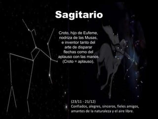 Sagitario
Croto, hijo de Eufeme,
nodriza de las Musas,
  e inventor tanto del
    arte de disparar
   flechas como del
aplauso con las manos
  (Croto = aplauso).




      (23/11 - 21/12)
      Confiados, alegres, sinceros, fieles amigos,
      amantes de la naturaleza y el aire libre.
 