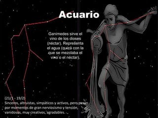 Acuario
                            Ganimedes sirve el
                             vino de los dioses
                           (néctar). Representa
                           el agua (quizá con la
                            que se mezclaba el
                              vino o el néctar).




(21/1 - 19/2)
Sinceros, altruistas, simpáticos y activos, pero pasan
por momentos de gran nerviosismo y tensión,
vanidosos, muy creativos, agradables.
 
