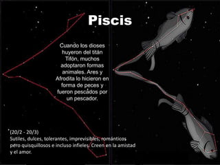 Piscis
                      Cuando los dioses
                        huyeron del titán
                         Tifón, muchos
                       adoptaron formas
                        animales. Ares y
                     Afrodita lo hicieron en
                       forma de peces y
                     fueron pescados por
                          un pescador.




(20/2 - 20/3)
Sutiles, dulces, tolerantes, imprevisibles, románticos
pero quisquillosos e incluso infieles. Creen en la amistad
y el amor.
 