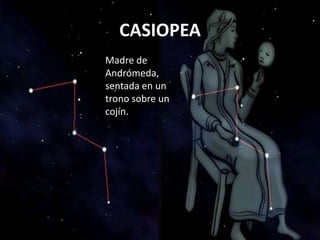 madre de Andrómeda, sentada en un trono sobre un cojín.
CASIOPEA
            Cassiepia, Cassiopia, Cassiopea. La madre de Andrómeda, sentada en un trono sobre un cojín.



                                                       CASIOPEA
                                                 Madre de
                                                 Andrómeda,
                                                 sentada en un
                                                 trono sobre un
                                                 cojín.
 