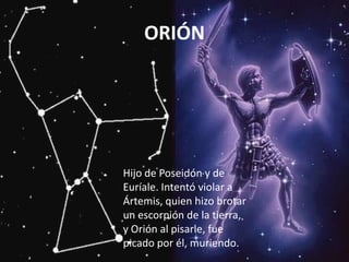 ORIÓN




Hijo de Poseidón y de
Euríale. Intentó violar a
Ártemis, quien hizo brotar
un escorpión de la tierra,
y Orión al pisarle, fue
picado por él, muriendo.
 