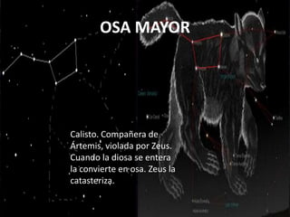 OSA MAYOR




Calisto. Compañera de
Ártemis, violada por Zeus.
Cuando la diosa se entera
la convierte en osa. Zeus la
catasteriza.
 