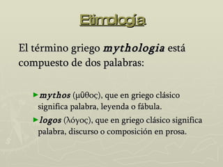 Etimología El término griego  mythologia  está compuesto de dos palabras: mythos  (μῦθος), que en griego clásico significa palabra, leyenda o fábula. logos  (λόγος), que en griego clásico significa palabra, discurso o composición en prosa. 