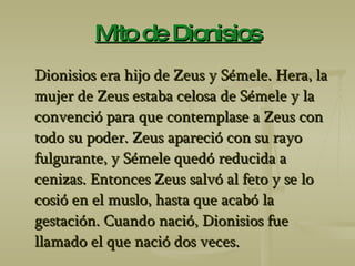 Mito de Dionisios Dionisios era hijo de Zeus y Sémele. Hera, la mujer de Zeus estaba celosa de Sémele y la convenció para que contemplase a Zeus con todo su poder. Zeus apareció con su rayo fulgurante, y Sémele quedó reducida a cenizas. Entonces Zeus salvó al feto y se lo cosió en el muslo, hasta que acabó la gestación. Cuando nació, Dionisios fue llamado el que nació dos veces. 