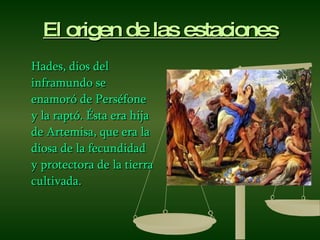 El origen de las estaciones Hades, dios del inframundo se enamoró de Perséfone y la raptó. Ésta era hija de Artemisa, que era la diosa de la fecundidad y protectora de la tierra cultivada. 