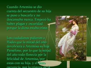 Cuando Artemisa se dio cuenta del secuestro de su hija se puso a buscarla y no descansaba nunca. Empezó ha haber plagas y oscuridad porque la diosa estaba triste. Los ciudadanos pidieron a Hades que la mitad del año devolviera a Artemisa su hija Perséfone, por lo que la mitad del año todo florecía por la felicidad de Artemisa, por estas con su hija, y el resto oscurecía, por la tristeza de la diosa . 