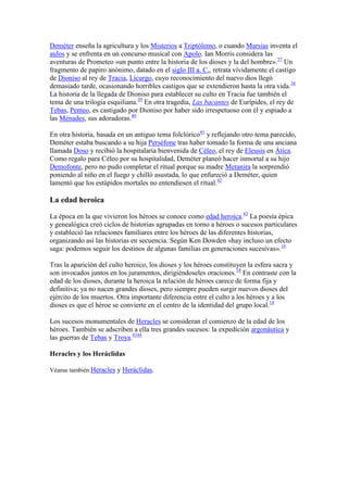 Deméter enseña la agricultura y los Misterios a Triptólemo, o cuando Marsias inventa el
aulos y se enfrenta en un concurso musical con Apolo. Ian Morris considera las
aventuras de Prometeo «un punto entre la historia de los dioses y la del hombre».37 Un
fragmento de papiro anónimo, datado en el siglo III a. C., retrata vívidamente el castigo
de Dioniso al rey de Tracia, Licurgo, cuyo reconocimiento del nuevo dios llegó
demasiado tarde, ocasionando horribles castigos que se extendieron hasta la otra vida.38
La historia de la llegada de Dioniso para establecer su culto en Tracia fue también el
tema de una trilogía esquiliana.39 En otra tragedia, Las bacantes de Eurípides, el rey de
Tebas, Penteo, es castigado por Dioniso por haber sido irrespetuoso con él y espiado a
las Ménades, sus adoradoras.40

En otra historia, basada en un antiguo tema folclórico41 y reflejando otro tema parecido,
Deméter estaba buscando a su hija Perséfone tras haber tomado la forma de una anciana
llamada Doso y recibió la hospitalaria bienvenida de Céleo, el rey de Eleusis en Ática.
Como regalo para Céleo por su hospitalidad, Deméter planeó hacer inmortal a su hijo
Demofonte, pero no pudo completar el ritual porque su madre Metanira la sorprendió
poniendo al niño en el fuego y chilló asustada, lo que enfureció a Deméter, quien
lamentó que los estúpidos mortales no entendiesen el ritual.42

La edad heroica

La época en la que vivieron los héroes se conoce como edad heroica.43 La poesía épica
y genealógica creó ciclos de historias agrupadas en torno a héroes o sucesos particulares
y estableció las relaciones familiares entre los héroes de las diferentes historias,
organizando así las historias en secuencia. Según Ken Dowden «hay incluso un efecto
saga: podemos seguir los destinos de algunas familias en generaciones sucesivas».16

Tras la aparición del culto heroico, los dioses y los héroes constituyen la esfera sacra y
son invocados juntos en los juramentos, dirigiéndoseles oraciones.18 En contraste con la
edad de los dioses, durante la heroica la relación de héroes carece de forma fija y
definitiva; ya no nacen grandes dioses, pero siempre pueden surgir nuevos dioses del
ejército de los muertos. Otra importante diferencia entre el culto a los héroes y a los
dioses es que el héroe se convierte en el centro de la identidad del grupo local.18

Los sucesos monumentales de Heracles se consideran el comienzo de la edad de los
héroes. También se adscriben a ella tres grandes sucesos: la expedición argonáutica y
las guerras de Tebas y Troya.4344

Heracles y los Heráclidas

Véanse también:Heracles y Heráclidas.
 