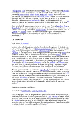 al Peloponeso. Hilo, el héroe epónimo de una tribu doria, se convirtió en un Heráclida,
nombre que recibían los numerosos descendientes de Heracles, entre los que se
contaban Macaria, Lamos, Manto, Bianor, Tlepólemo y Télefo. Estos Heráclidas
conquistaron los reinos peloponesos de Micenas, Esparta y Argos, reclamando según la
leyenda el derecho a gobernarlos debido a su ascendencia. Su ascenso al poder se
denomina frecuentemente «invasión doria». Los reyes lidios y más tarde los
macedonios, como gobernantes del mismo rango, también pasaron a ser Heráclidas.4850

Otros miembros de la primera generación de héroes, como Perseo, Deucalión, Teseo y
Belerofonte, tienen muchos rasgos en común con Heracles. Como él, sus hazañas son en
solitario, fantásticas y bordeando el cuento de hadas, pues mataron monstruos como la
Quimera y la Medusa. Enviar a un héroe a una muerte segura es también un tema
frecuente en esta primera tradición heroica, como en los casos de Perseo y
Belerofonte.51

Los argonautas

Véase también:Argonautas.

La única épica helenística conservada, las Argonáuticas de Apolonio de Rodas (poeta
épico, investigador y director de la Biblioteca de Alejandría) narra el mito del viaje de
Jasón y los Argonautas para recuperar el vellocino de oro de la mítica tierra de
Cólquida. En las Argonáuticas Jasón es empujado a su búsqueda por el rey Pelias, quien
recibe una profecía sobre un hombre con una sandalia que sería su némesis. Jasón
pierde una sandalia en un río, llegando a la corte de Pelias e iniciando así la épica. Casi
todos los miembros de la siguiente generación de héroes, además de Heracles, fueron
con Jasón en el Argo para buscar el vellocino de oro. Esta generación también incluía a
Teseo, que fue a Creta a matar al Minotauro, a la heroína Atalanta y a Meleagro, que
una vez tuvo un ciclo épico propio que rivalizaba con la Ilíada y la Odisea. Píndaro,
Apolonio y Apolodoro se esforzaron en dar listas completas de los Argonautas.52

Aunque Apolonio escribió su poema en el siglo III a. C., la composición de la historia
de los Argonautas es anterior a la Odisea, que muestra familiaridad con las hazañas de
Jasón (las andanzas de Odiseo pueden haber estado parcialmente basadas en ellas).5354
En épocas antiguas la expedición se consideraba un hecho histórico, un incidente en la
apertura del mar Negro al comercio y la colonización griegas.53 También fue
extremadamente popular, constituyendo un ciclo al que se adjuntaron muchas leyendas
locales. En particular, la historia de Medea cautivó la imaginación de los poetas
trágicos.54

La casa de Atreo y el ciclo tebano

Véanse también:Ciclo tebano y Los siete contra Tebas.

Entre el Argo y la Guerra de Troya hubo una generación conocida principalmente por
sus horrendos crímenes. Éstos incluyen los hechos de Atreo y Tiestes en Argos. Tras el
mito de la casa de Atreo (una de las dos principales dinastías heroicas junto con la casa
de Lábdaco) está el problema de la devolución de poder y la forma de ascensión al
trono. Los gemelos Atreo y Tiestes con sus descendientes jugaron el papel protagonista
en la tragedia de la devolución de poder en Micenas.55
 