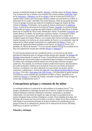 muertes en batalla del amigo de Aquiles, Patroclo, y del hijo mayor de Príamo, Héctor.
Tras la muerte de éste se unieron a los troyanos dos exóticos aliados: Pentesilea, reina
de las Amazonas, y Memnón, rey de los etíopes e hijo de la diosa de la aurora Eos.58
Aquiles mató a ambos, pero Paris logró entonces matarlo con una flecha en el talón, la
única parte de su cuerpo vulnerable a las armas humanas. Antes de que pudieran tomar
Troya, los griegos tuvieron que robar de la ciudadela la imagen de madera de Palas
Atenea (el Paladio). Finalmente, con la ayuda de Atenea construyeron el caballo de
Troya. A pesar de las advertencias de la hija de Príamo, Casandra, los troyanos fueron
convencidos por Sinón, un griego que había fingido su deserción, para llevar el caballo
dentro de las murallas de Troya como ofrenda para Atenea. El sacerdote Laocoonte, que
intentó destruir el caballo, fue muerto por serpientes marinas. Al anochecer la flota
griega regresó y los guerreros del caballo abrieron las puertas de la ciudad. En el
completo saqueo que siguió, Príamo y sus restantes hijos fueron asesinados, pasando las
mujeres troyanas a ser esclavas en varias ciudades de Grecia. Los aventurados viajes de
regreso de los líderes griegos (incluyendo los vagabundeos de Odiseo y Eneas, y el
asesinato de Agamenón) fueron narrados en dos épicas, los Regresos (Nostoi, hoy
perdida) y la Odisea de Homero.57 El ciclo troyano también incluye las aventuras de los
hijos de la generación troyana (por ejemplo Orestes y Telémaco).58

El ciclo troyano proporcionó una variedad de temas y se convirtió en una fuente
principal de inspiración para los antiguos artistas griegos (por ejemplo, las metopas del
Partenón representando el saqueo de Troya). Esta preferencia artística por los temas
procedentes del ciclo troyano indica su importancia para la antigua civilización griega.57
El mismo ciclo mitológico también inspiró una serie de obras literarias europeas
posteriores. Por ejemplo, los escritores europeos medievales troyanos, desconocedores
de la obra de Homero, hallaron en la leyenda de Troya una rica fuente de historias
heroicas y románticas y un marco adecuado en el que encajar sus propios ideales
cortesanos y caballerescos. Autores del siglo XII, como Benoît de Sainte-Maure (Poema
de Troya, 1154–60) y José Iscano (De bello troiano, 1183) describen la guerra mientras
reescriben la versión estándar que encontraron en Dictis y Dares, siguiendo así el
consejo de Horacio y el ejemplo de Virgilio: reescribir un poema de Troya en lugar de
contar algo completamente nuevo.60

Concepciones griegas y romanas de los mitos
La mitología estaba en el corazón de la vida cotidiana en la antigua Grecia.61 Los
griegos consideraban la mitología una parte de su historia. Usaban los mitos para
explicar fenómenos naturales, diferencias culturales, enemistades y amistades
tradicionales. Era una fuente de orgullo ser capaz de seguir la ascendencia de los
propios dirigentes hasta un héroe mitológico o un dios. Pocos dudaban de la base real
del relato de la Guerra de Troya en la Ilíada y la Odisea. Según Victor Davis Hanson y
John Heath el conocimiento profundo de la épica homérica era considerado por los
griegos la base de su culturización. Homero era la «educación de Grecia» (Ἑ λλάδος
παίδεσζις) y su poesía «el Libro».62

Filosofía y mitología
 
