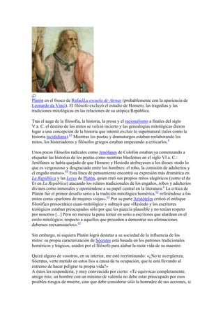 Platón en el fresco de RafaelLa escuela de Atenas (probablemente con la apariencia de
Leonardo da Vinci). El filósofo excluyó el estudio de Homero, las tragedias y las
tradiciones mitológicas en las relaciones de su utópica República.

Tras el auge de la filosofía, la historia, la prosa y el racionalismo a finales del siglo
V a. C. el destino de los mitos se volvió incierto y las genealogías mitológicas dieron
lugar a una concepción de la historia que intentó excluir lo supernatural (tales como la
historia tucididiana).63 Mientras los poetas y dramaturgos estaban reelaborando los
mitos, los historiadores y filósofos griegos estaban empezando a criticarlos.6

Unos pocos filósofos radicales como Jenófanes de Colofón estaban ya comenzando a
etiquetar las historias de los poetas como mentiras blasfemas en el siglo VI a. C.:
Jenófanes se había quejado de que Homero y Hesíodo atribuyesen a los dioses «todo lo
que es vergonzoso y desgraciado entre los hombres: el robo, la comisión de adulterios y
el engaño mutuo».64 Esta línea de pensamiento encontró su expresión más dramática en
La República y las Leyes de Platón, quien creó sus propios mitos alegóricos (como el de
Er en La República) atacando los relatos tradicionales de los engaños, robos y adulterios
divinos como inmorales y oponiéndose a su papel central en la literatura.6 La crítica de
Platón fue el primer desafío serio a la tradición mitológica homérica,62 refiriéndose a los
mitos como «parloteo de mujeres viejas».65 Por su parte Aristóteles criticó el enfoque
filosófico presocrático cuasi-mitológico y subrayó que «Hesíodo y los escritores
teológicos estaban preocupados sólo por que les parecía plausible y no tenían respeto
por nosotros [...] Pero no merece la pena tomar en serio a escritores que alardean en el
estilo mitológico; respecto a aquellos que proceden a demostrar sus afirmaciones
debemos reexaminarlos».63

Sin embargo, ni siquiera Platón logró destetar a su sociedad de la influencia de los
mitos: su propia caracterización de Sócrates está basada en los patrones tradicionales
homéricos y trágicos, usados por el filósofo para alabar la recta vida de su maestro:

Quizá alguno de vosotros, en su interior, me esté recriminando: «¿No te avergüenza,
Sócrates, verte metido en estos líos a causa de tu ocupación, que te está llevando al
extremo de hacer peligrar tu propia vida?»
A éstos les respondería, y muy convencido por cierto: «Te equivocas completamente,
amigo mío; un hombre con un mínimo de valentía no debe estar preocupado por esos
posibles riesgos de muerte, sino que debe considerar sólo la honradez de sus acciones, si
 