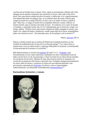 son fruto de un hombre justo o injusto. Pues, según tu razonamiento, habrían sido vidas
indignas las de aquellos semidioses que murieron en Troya, sobre todo el hijo de la
diosa Tetis, para quien contaba tan poco la muerte, si había que vivir vergonzosamente;
éste despreciaba tanto los peligros que, en su ardiente deseo de matar a Héctor para
vengar la muerte de su amigo Patroclo, no hizo caso a su madre, la diosa, cuando le
dijo: ―Hijo mío, si vengas la muerte de tu compañero Patroclo y matas a Héctor, tú
mismo morirás, pues tu destino está unido al suyo‖. Al contrario, tuvo a poco la muerte
y el peligro y, temiendo mucho más el vivir cobardemente que el morir por vengar a un
amigo, replicó: ―Prefiero morir aquí mismo, después de haber castigado al asesino, que
seguir vivo, objeto de burlas y desprecios, siendo carga inútil de la tierra, arrastrándome
junto a las cóncavas naves‖. ¿Se preocupó, pues, de los peligros y de la muerte?»66

                                                                  Platón, Apología 28b–d.

Hanson y Heath estiman que el rechazo de Platón de la tradición homérica no fue
recibido favorablemente por la base de la civilización griega.62 Los viejos mitos se
mantuvieron vivos en cultos locales y siguieron influyendo en la poesía y constituyendo
el tema principal de la pintura y la escultura.63

Más deportivamente, el escritor de tragedias del siglo V a. C., Eurípides, jugó
frecuentemente con las viejas tradiciones, burlándose de ellas e infundiendo notas de
duda a través de la voz de sus personajes, si bien los temas de sus obras fueron tomados,
sin excepción, de los mitos. Muchas de estas obras fueron escritas en respuesta a la
versión de un predecesor del mismo o parecido mito. Eurípides impugna principalmente
los mitos sobre los dioses y comienza su crítica con una objeción parecida a una
previamente expresada por Jenócrates: los dioses, como se representaban
tradicionalmente, son demasiado insensiblemente antropomórficos.64

Racionalismo helenístico y romano
 