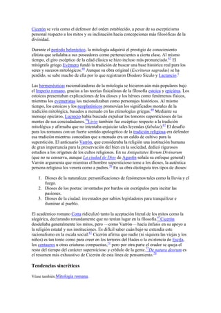 Cicerón se veía como el defensor del orden establecido, a pesar de su escepticismo
personal respecto a los mitos y su inclinación hacia concepciones más filosóficas de la
divinidad.

Durante el período helenístico, la mitología adquirió el prestigio de conocimiento
elitista que señalaba a sus poseedores como pertenecientes a cierta clase. Al mismo
tiempo, el giro escéptico de la edad clásica se hizo incluso más pronunciado.67 El
mitógrafo griego Evémero fundó la tradición de buscar una base histórica real para los
seres y sucesos mitológicos.68 Aunque su obra original (Escrituras sagradas) se ha
perdido, se sabe mucho de ella por lo que registraron Diodoro Sículo y Lactancio.5

Las hermenéuticas racionalizadoras de la mitología se hicieron aún más populares bajo
el Imperio romano, gracias a las teorías fisicalistas de la filosofía estoica y epicúrea. Los
estoicos presentaban explicaciones de los dioses y los héroes como fenómenos físicos,
mientras los evemeristas los racionalizaban como personajes históricos. Al mismo
tiempo, los estoicos y los neoplatónicos promovían los significados morales de la
tradición mitológica, basados a menudo en las etimologías griegas.69 Mediante su
mensaje epicúreo, Lucrecio había buscado expulsar los temores supersticiosos de las
mentes de sus conciudadanos.70Livio también fue escéptico respecto a la tradición
mitológica y afirmaba que no intentaba enjuiciar tales leyendas (fabulae).67 El desafío
para los romanos con un fuerte sentido apologético de la tradición religiosa era defender
esa tradición mientras concedían que a menudo era un caldo de cultivo para la
superstición. El anticuario Varrón, que consideraba la religión una institución humana
de gran importancia para la preservación del bien en la sociedad, dedicó rigurosos
estudios a los orígenes de los cultos religiosos. En su Antiquitates Rerum Divinarum
(que no se conserva, aunque La ciudad de Dios de Agustín señala su enfoque general)
Varrón argumenta que mientras el hombre supersticioso teme a los dioses, la auténtica
persona religiosa los venera como a padres.70 En su obra distinguía tres tipos de dioses:

   1. Dioses de la naturaleza: personificaciones de fenómenos tales como la lluvia y el
      fuego.
   2. Dioses de los poetas: inventados por bardos sin escrúpulos para incitar las
      pasiones.
   3. Dioses de la ciudad: inventados por sabios legisladores para tranquilizar e
      iluminar al pueblo.

El académico romano Cotta ridiculizó tanto la aceptación literal de los mitos como la
alegórica, declarando rotundamente que no tenían lugar en la filosofía.67Cicerón
desdeñaba generalmente los mitos, pero —como Varrón— hacía énfasis en su apoyo a
la religión estatal y sus instituciones. Es difícil saber cuán bajo se extendía este
racionalismo en la escala social.67 Cicerón afirma que nadie (ni siquiera las viejas y los
niños) es tan tonto como para creer en los terrores del Hades o la existencia de Escila,
los centauros u otras criaturas compuestas,71 pero por otra parte el orador se queja el
resto del tiempo del carácter supersticioso y crédulo de la gente.72De natura deorum es
el resumen más exhaustivo de Cicerón de esta línea de pensamiento.70

Tendencias sincréticas

Véase también:Mitología romana.
 