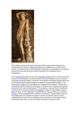 En la religión romana el culto del dios griego Apolo (copia romana antigua de un
original griego del siglo IV, Museo del Louvre) fue combinado con el culto de Sol
Invictus. La adoración de Sol como protector especial de los emperadores y del imperio
permaneció como principal culto imperial hasta que fue reemplazado por el
Cristianismo.

En la Antigua Roma apareció una nueva mitología romana gracias a la sincretización de
numerosos dioses griegos y de otras naciones. Esto ocurrió gracias a que los romanos
tenían poca mitología propia y la herencia de la tradición mitológica griega provocó que
los principales dioses romanos adoptasen rasgos de sus equivalentes griegos.67 Los
dioses Zeus y Júpiter son un ejemplo de este solapamiento mitológico. Además de la
combinación de dos tradiciones mitológicas, la relación de los romanos con religiones
orientales llevó a más sincretizaciones.73 Por ejemplo, el culto del Sol fue introducido
en Roma tras las exitosas campañas de Aureliano en Siria. Las divinidades asiáticas
Mitra (es decir, el Sol) y Baal fueron combinadas con Apolo y Helios en un solo Sol
Invictus, con ritos conglomerados y atributos compuestos.74 Apolo podía ser cada vez
más identificado en la religión con Helios o incluso con Dioniso, pero los textos
recapitulando sus mitos rara vez reflejaban estas evoluciones. La mitología literaria
tradicional estaba cada vez más disociada de las prácticas religiosas reales.
 