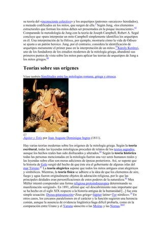 su teoría del «inconsciente colectivo» y los arquetipos (patrones «arcaicos» heredados),
a menudo codificados en los mitos, que surgen de ella.2 Según Jung, «los elementos
estructurales que forman los mitos deben ser presentados en la psique inconsciente».82
Comparando la metodología de Jung con la teoría de Joseph Campbell, Robert A. Segal
concluye que «para interpretar un mito Campbell simplemente identifica los arquetipos
en él. Una interpretación de la Odisea, por ejemplo, mostraría cómo la vida de Odiseo
se ajusta a un patrón heroico. Jung, por el contrario, considera la identificación de
arquetipos meramente el primer paso en la interpretación de un mito».83Károly Kerényi,
uno de los fundadores de los estudios modernos de la mitología griega, abandonó sus
primeros puntos de vista sobre los mitos para aplicar las teorías de arquetipos de Jung a
los mitos griegos.84

Teorías sobre sus orígenes
Véase también:Similitudes entre las mitologías romana, griega y etrusca.




Júpiter y Tetis por Jean Auguste Dominique Ingres (1811).

Hay varias teorías modernas sobre los orígenes de la mitología griega. Según la teoría
escritural, todas las leyendas mitológicas proceden de relatos de los textos sagrados,
aunque los hechos reales han sido disfrazados y alterados.85 Según la teoría histórica
todas las personas mencionadas en la mitología fueron una vez seres humanos reales y
las leyendas sobre ellas son meras adiciones de épocas posteriores. Así, se supone que
la historia de Eolo surgió del hecho de que éste era el gobernante de algunas islas del
mar Tirreno.85 La teoría alegórica supone que todos los mitos antiguos eran alegóricos
y simbólicos. Mientras, la teoría física se adhiere a la idea de que los elementos de aire,
fuego y agua fueron originalmente objetos de adoración religiosa, por lo que las
principales deidades eran personificaciones de estos poderes de la naturaleza.85 Max
Müller intentó comprender una forma religiosa protoindoeuropea determinando su
manifestación «original». En 1891, afirmó que «el descubrimiento más importante que
se ha hecho en el siglo XIX respecto a la historia antigua de la humanidad [...] fue esta
simple ecuación: Dyeus-pitarsánscrito=Zeus griego=Júpiter latino=Tyr nórdico».79 En
otros casos, los cercanos paralelismos en el carácter y la función sugieren una herencia
común, aunque la ausencia de evidencia lingüística haga difícil probarla, como en la
comparación entre Urano y el Varuna sánscrito o las Moiras y las Nornas.8687
 