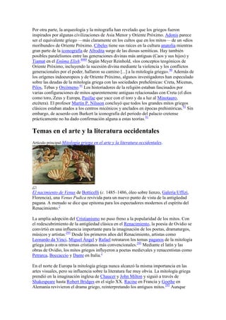 Por otra parte, la arqueología y la mitografía han revelado que los griegos fueron
inspirados por algunas civilizaciones de Asia Menor y Oriente Próximo. Adonis parece
ser el equivalente griego —más claramente en los cultos que en los mitos— de un «dios
moribundo» de Oriente Próximo. Cibeles tiene sus raíces en la cultura anatolia mientras
gran parte de la iconografía de Afrodita surge de las diosas semíticas. Hay también
posibles paralelismos entre las generaciones divinas más antiguas (Caos y sus hijos) y
Tiamat en el Enûma Elish.8889 Según Meyer Reinhold, «los conceptos teogónicos de
Oriente Próximo, incluyendo la sucesión divina mediante la violencia y los conflictos
generacionales por el poder, hallaron su camino [...] a la mitología griega». 90 Además de
los orígenes indoeuropeos y de Oriente Próximo, algunos investigadores han especulado
sobre las deudas de la mitología griega con las sociedades prehelénicas: Creta, Micenas,
Pilos, Tebas y Orcómeno.91 Los historiadores de la religión estaban fascinados por
varias configuraciones de mitos aparentemente antiguas relacionadas con Creta (el dios
como toro, Zeus y Europa, Pasífae que yace con el toro y da a luz al Minotauro,
etcétera). El profesor Martin P. Nilsson concluyó que todos los grandes mitos griegos
clásicos estaban atados a los centros micénicos y anclados en épocas prehistóricas.92 Sin
embargo, de acuerdo con Burkert la iconografía del periodo del palacio cretense
prácticamente no ha dado confirmación alguna a estas teorías.91

Temas en el arte y la literatura occidentales
Artículo principal:Mitología griega en el arte y la literatura occidentales.




El nacimiento de Venus de Botticelli (c. 1485–1486, óleo sobre lienzo, Galería Uffizi,
Florencia), una Venus Pudica revivida para un nuevo punto de vista de la antigüedad
pagana. A menudo se dice que epitoma para los espectadores modernos el espíritu del
Renacimiento.2

La amplia adopción del Cristianismo no puso freno a la popularidad de los mitos. Con
el redescubrimiento de la antigüedad clásica en el Renacimiento, la poesía de Ovidio se
convirtió en una influencia importante para la imaginación de los poetas, dramaturgos,
músicos y artistas.293 Desde los primeros años del Renacimiento, artistas como
Leonardo da Vinci, Miguel Ángel y Rafael retrataron los temas paganos de la mitología
griega junto a otros temas cristianos más convencionales.293 Mediante el latín y las
obras de Ovidio, los mitos griegos influyeron a poetas medievales y renacentistas como
Petrarca, Boccaccio y Dante en Italia.2

En el norte de Europa la mitología griega nunca alcanzó la misma importancia en las
artes visuales, pero su influencia sobre la literatura fue muy obvia. La mitología griega
prendió en la imaginación inglesa de Chaucer y John Milton y siguió a través de
Shakespeare hasta Robert Bridges en el siglo XX. Racine en Francia y Goethe en
Alemania revivieron el drama griego, reinterpretando los antiguos mitos.293 Aunque
 