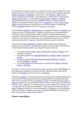 Los poetas líricos tomaron a menudo sus temas de los mitos, pero el tratamiento se fue
haciendo cada vez menos narrativo y más alusivo. Los poetas líricos griegos, incluidos
Píndaro, Baquílides y Simónides, y los bucólicos, como Teócrito y Bión, cuentan
sucesos mitológicos individuales.7 Adicionalmente, los mitos fueron cruciales para el
drama ateniense clásico. Los dramaturgos trágicosEsquilo, Sófocles y Eurípides
tomaron la mayoría de sus tramas de la edad de los héroes y la Guerra de Troya.
Muchas de las grandes historias trágicas (como Agamenón y sus hijos, Edipo, Jasón,
Medea, etcétera) tomaron su forma clásica en estas obras trágicas. El dramaturgo
cómico Aristófanes también usó mitos, en Las aves y Las ranas.6

Los historiadores Heródoto y Diodoro Sículo y los geógrafos Pausanias y Estrabón, que
viajaron por todo el mundo griego y recogieron las historias que oían, proporcionan
numerosos mitos y leyendas locales, dando a menudo versiones alternativas poco
conocidas.7 En particular Heródoto buscó las diversas tradiciones que se le presentaban
y halló las raíces históricas o mitológicas en la confrontación entre Grecia y el Este,89
intentando reconciliar los orígenes y mezclas de distintos conceptos culturales.

La poesía de las épocas helenística y romana, aunque compuestas como ejercicios
literarios más que culturales. Sin embargo, contienen muchos detalles importantes que
de otra forma se habrían perdido. Esta categoría incluye las obras de:

       Los poetas romanos Ovidio, Estacio, Valerio Flaco, Séneca y Virgilio, con el
       comentario de Servio.
       Los poetas griegos de la antigüedad tardíaNono, Antonino Liberal y Quinto de
       Esmirna.
       Los poetas griegos del periodo helenísticoApolonio de Rodas, Calímaco,
       Pseudo-Eratóstenes y Partenio.
       Las novelas antiguas de autores griegos y romanos como Apuleyo, Petronio,
       Loliano y Heliodoro.

Las Fabulae y De astronomica del escritor romano conocido como Pseudo-Higino son
dos importantes compendios no poéticos de mitos. Otras dos fuentes útiles son las
Imágenes de Filóstrato y las Descripciones de Calístrato.

Finalmente, Arnobio y varios escritores bizantinos proporcionan detalles importantes de
mitos, muchos de ellos procedentes de obras griegas anteriores actualmente perdidas.
Entre estos se incluyen un léxico de Hesiquio, la Suda y los tratados de Juan Tzetzes y
Eustacio. El punto de vista moralizador cristiano sobre los mitos griegos se resume en el
dicho ἐ ν πανηὶ μύθῳ καὶ ηὸ Δαιδάλοσ μύζος en panti muthōi kai to Daidalou musos
(‗en todo mito está la profanación de Dédalo‘), sobre el que dice la Suda que alude al
papel de Dédalo al satisfacer la «lujuria antinatural» de Pasífae por el toro de Poseidón:
«Dado que el origen y culpa de estos males se atribuyeron a Dédalo y fue odiado por
ellos, se convirtió en el objeto del proverbio.»10

Fuentes arqueológicas
 